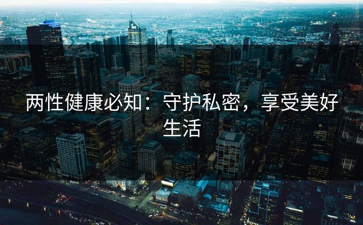 两性健康必知:守护私密,享受美好生活 两性健康必知:守护私密,享受美好生活