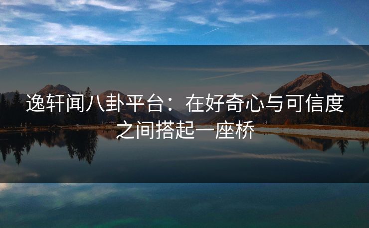 逸轩闻八卦平台：在好奇心与可信度之间搭起一座桥