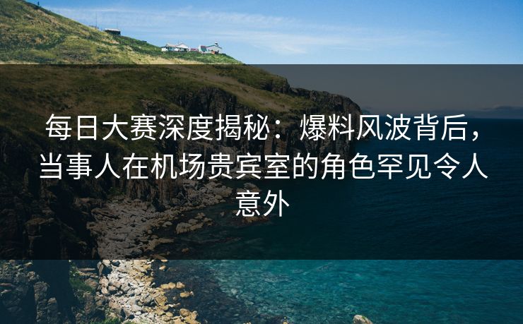 每日大赛深度揭秘：爆料风波背后，当事人在机场贵宾室的角色罕见令人意外