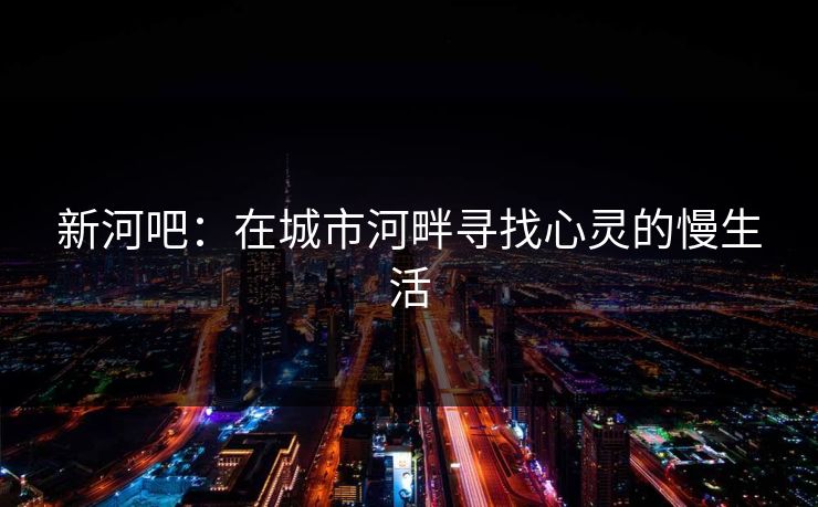 新河吧：在城市河畔寻找心灵的慢生活