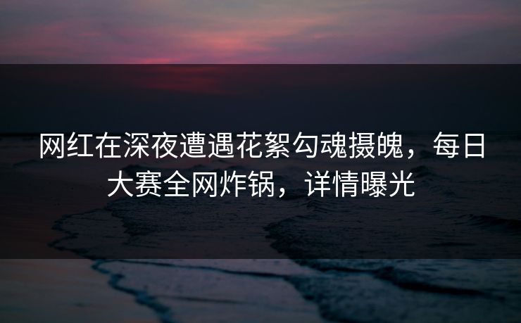 网红在深夜遭遇花絮勾魂摄魄，每日大赛全网炸锅，详情曝光