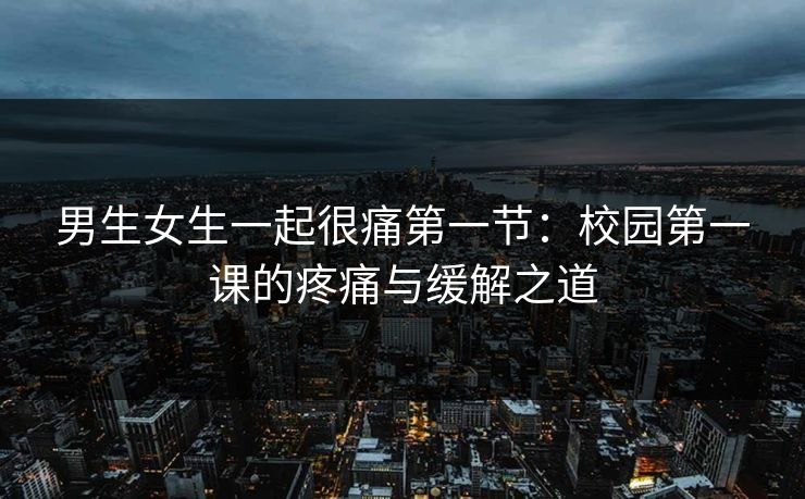 男生女生一起很痛第一节：校园第一课的疼痛与缓解之道