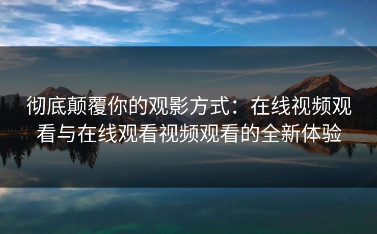 彻底颠覆你的观影方式：在线视频观看与在线观看视频观看的全新体验