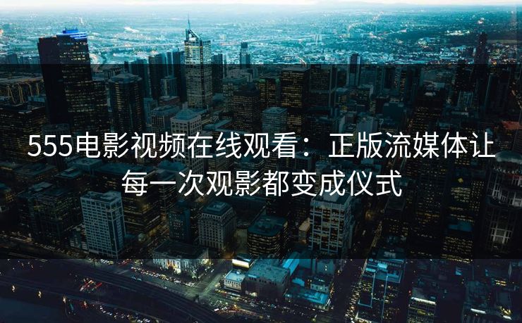 555电影视频在线观看：正版流媒体让每一次观影都变成仪式