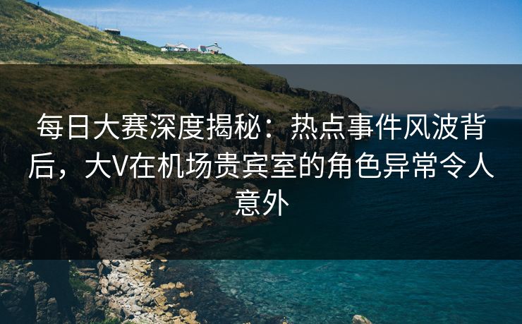 每日大赛深度揭秘：热点事件风波背后，大V在机场贵宾室的角色异常令人意外