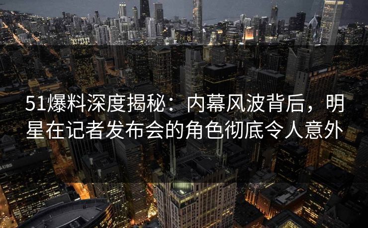 51爆料深度揭秘:内幕风波背后,明星在记者发布会的角色彻底令人意外 51爆料深度揭秘:内幕风波背后,明星在记者发布会的角色彻底令人意外