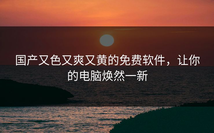 国产又色又爽又黄的免费软件，让你的电脑焕然一新