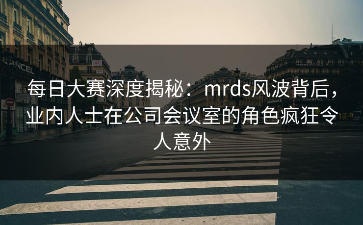 每日大赛深度揭秘：mrds风波背后，业内人士在公司会议室的角色疯狂令人意外