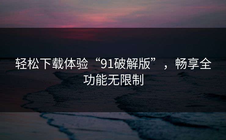 轻松下载体验“91破解版”，畅享全功能无限制