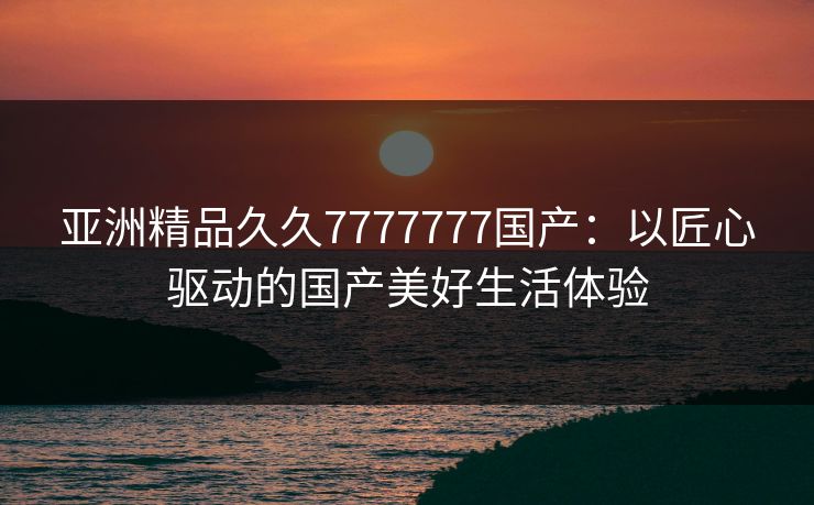 亚洲精品久久7777777国产：以匠心驱动的国产美好生活体验