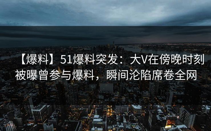 【爆料】51爆料突发：大V在傍晚时刻被曝曾参与爆料，瞬间沦陷席卷全网