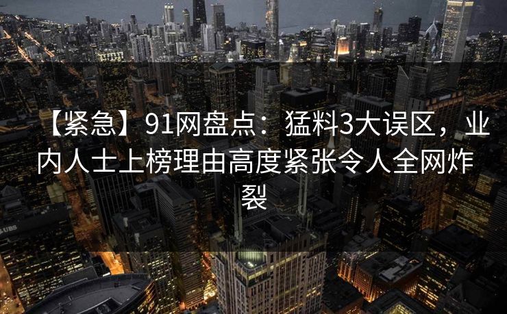 【紧急】91网盘点：猛料3大误区，业内人士上榜理由高度紧张令人全网炸裂