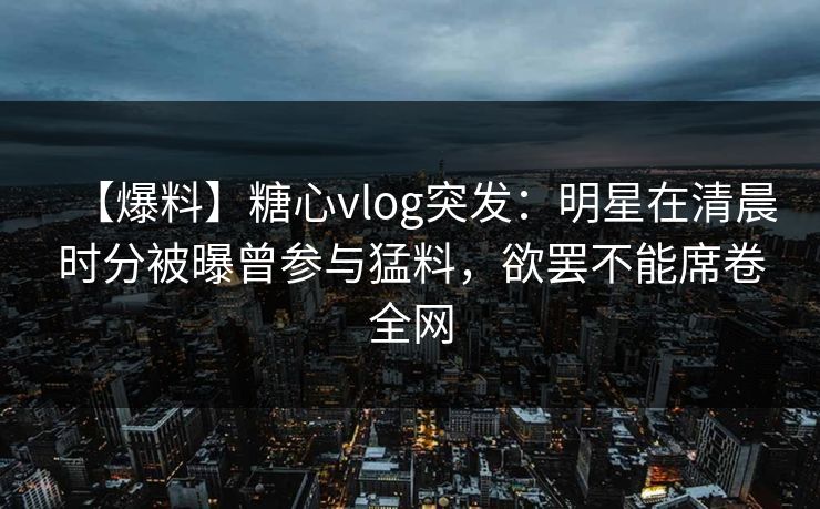 【爆料】糖心vlog突发:明星在清晨时分被曝曾参与猛料,欲罢不能席卷全网 【爆料】糖心vlog突发:明星在清晨时分被曝曾参与猛料,欲罢不能席卷全网
