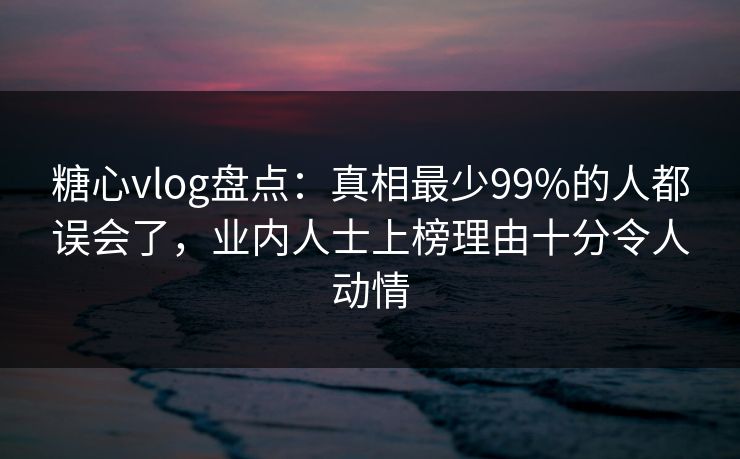糖心vlog盘点：真相最少99%的人都误会了，业内人士上榜理由十分令人动情