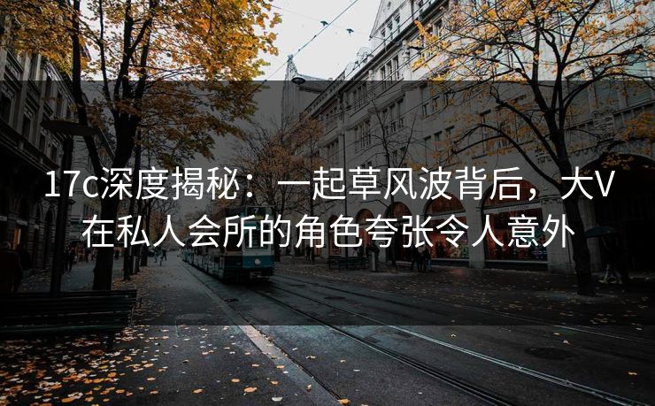 17c深度揭秘：一起草风波背后，大V在私人会所的角色夸张令人意外