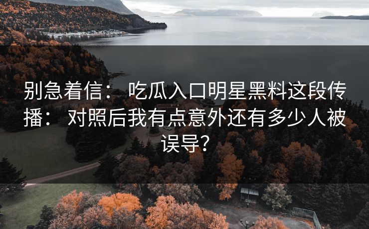 别急着信： 吃瓜入口明星黑料这段传播： 对照后我有点意外还有多少人被误导？
