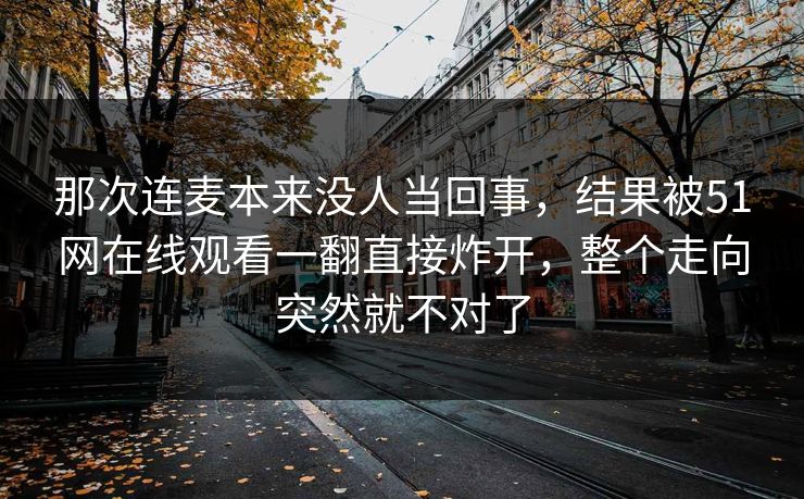 那次连麦本来没人当回事,结果被51网在线观看一翻直接炸开,整个走向突然就不对了 那次连麦本来没人当回事,结果被51网在线观看一翻直接炸开,整个走向突然就不对了