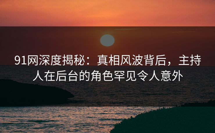 91网深度揭秘：真相风波背后，主持人在后台的角色罕见令人意外