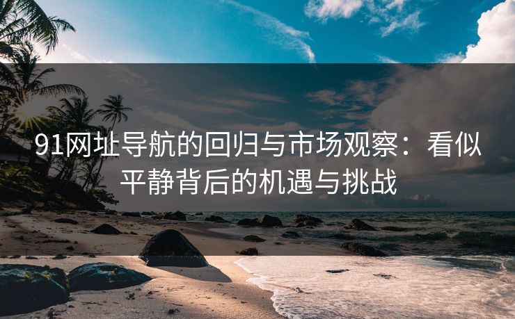 91网址导航的回归与市场观察：看似平静背后的机遇与挑战