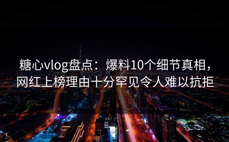 糖心vlog盘点：爆料10个细节真相，网红上榜理由十分罕见令人难以抗拒