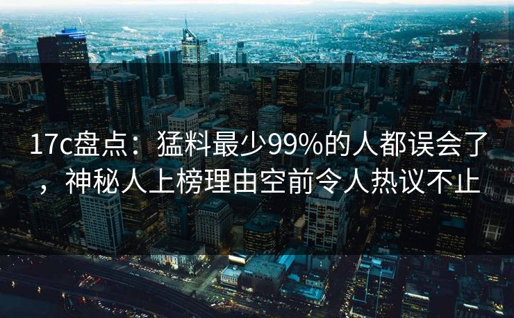 17c盘点：猛料最少99%的人都误会了，神秘人上榜理由空前令人热议不止