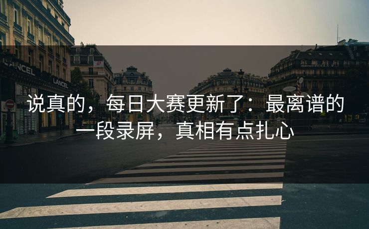 说真的,每日大赛更新了:最离谱的一段录屏,真相有点扎心 说真的,每日大赛更新了:最离谱的一段录屏,真相有点扎心