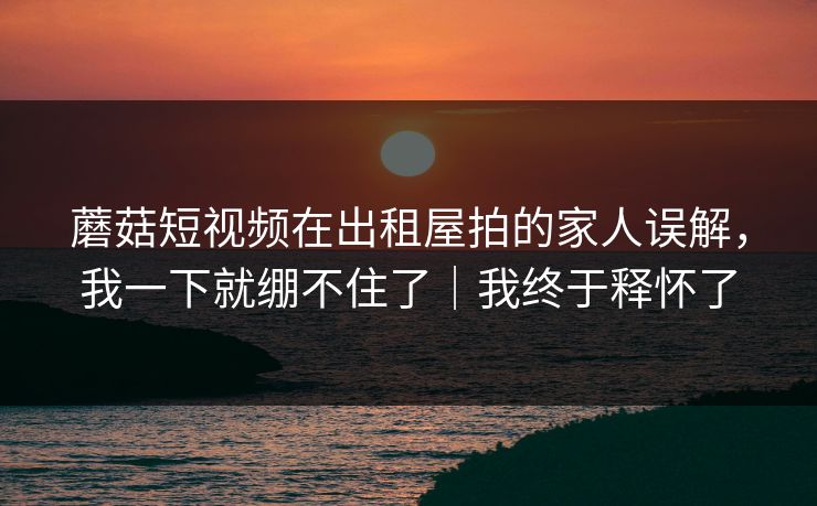 蘑菇短视频在出租屋拍的家人误解,我一下就绷不住了|我终于释怀了 蘑菇短视频在出租屋拍的家人误解,我一下就绷不住了|我终于释怀了