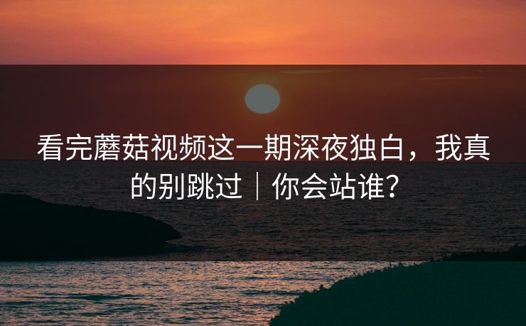 看完蘑菇视频这一期深夜独白，我真的别跳过｜你会站谁？