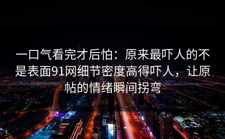 一口气看完才后怕:原来最吓人的不是表面91网细节密度高得吓人,让原帖的情绪瞬间拐弯 一口气看完才后怕:原来最吓人的不是表面91网细节密度高得吓人,让原帖的情绪瞬间拐弯